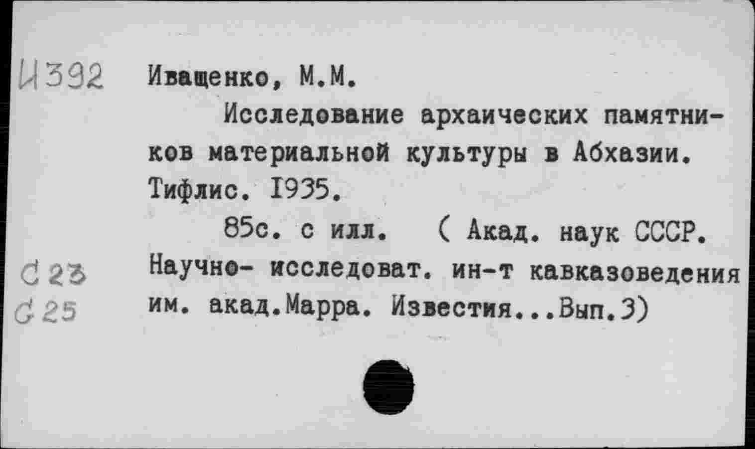 ﻿У 332 Иващенко, M.M.
Исследование архаических памятников материальной культуры в Абхазии. Тифлис. 1935.
85с. с илл. ( Акад, наук СССР, d 23 Научно- исследоват. ин-т кавказоведения им. акад.Марра. Известия...Вып.З)